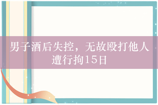 男子酒后失控，无故殴打他人遭行拘15日