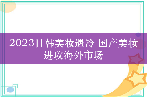 2023日韩美妆遇冷 国产美妆进攻海外市场