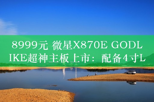 8999元 微星X870E GODLIKE超神主板上市：配备4寸LCD屏