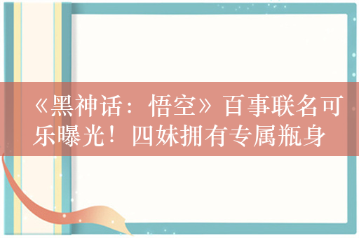 《黑神话：悟空》百事联名可乐曝光！四妹拥有专属瓶身