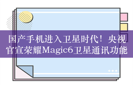 国产手机进入卫星时代！央视官宣荣耀Magic6卫星通讯功能