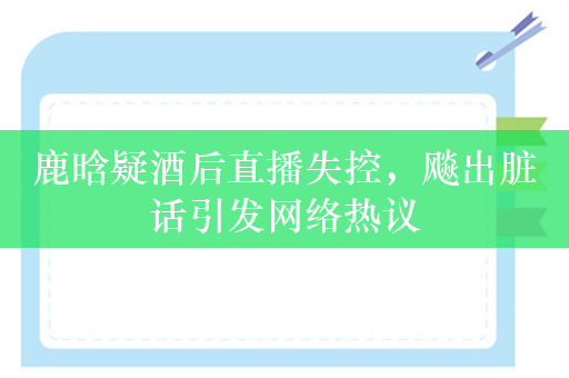 鹿晗疑酒后直播失控，飚出脏话引发网络热议