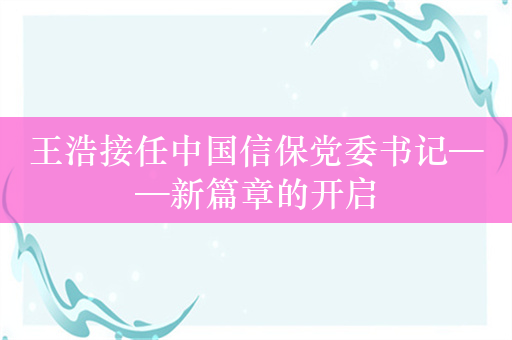 王浩接任中国信保党委书记——新篇章的开启