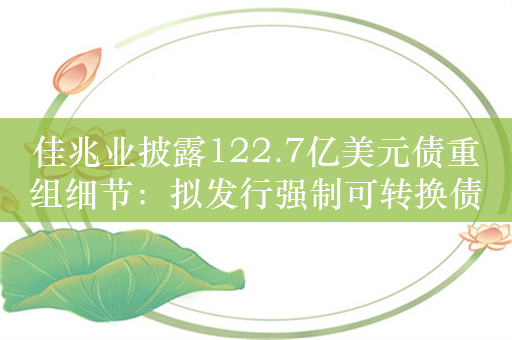 佳兆业披露122.7亿美元债重组细节：拟发行强制可转换债券及配发股份