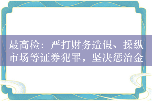 最高检：严打财务造假、操纵市场等证券犯罪，坚决惩治金融腐败