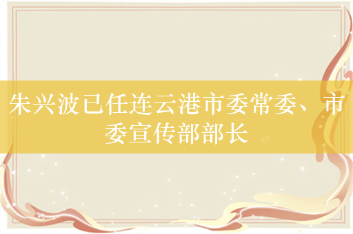 朱兴波已任连云港市委常委、市委宣传部部长