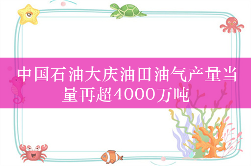 中国石油大庆油田油气产量当量再超4000万吨