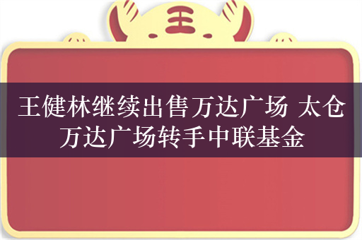 王健林继续出售万达广场 太仓万达广场转手中联基金