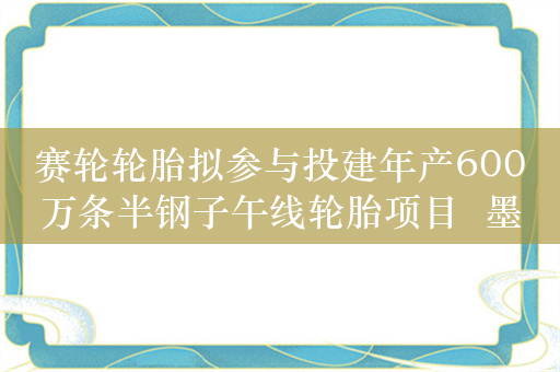 赛轮轮胎拟参与投建年产600万条半钢子午线轮胎项目  墨西哥成轮胎企业出海“新大陆”?