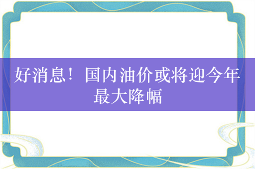 好消息！国内油价或将迎今年最大降幅