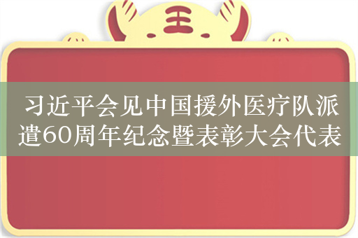 习近平会见中国援外医疗队派遣60周年纪念暨表彰大会代表