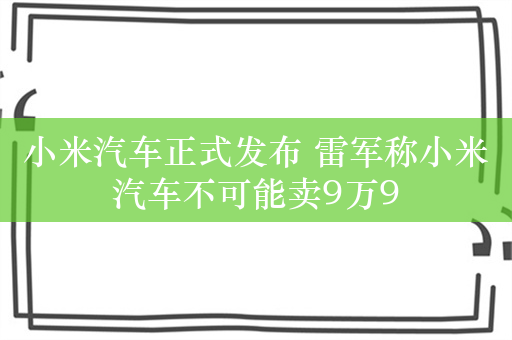 小米汽车正式发布 雷军称小米汽车不可能卖9万9