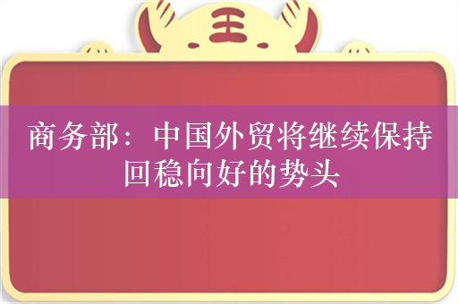 商务部：中国外贸将继续保持回稳向好的势头