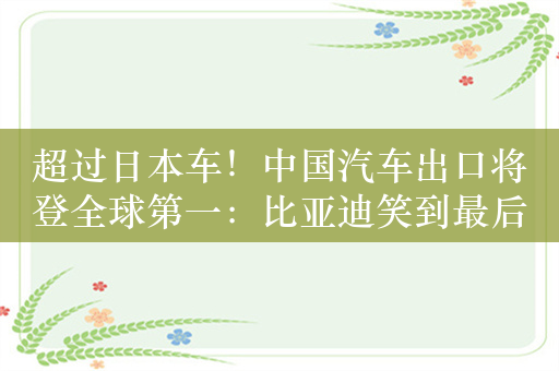 超过日本车！中国汽车出口将登全球第一：比亚迪笑到最后