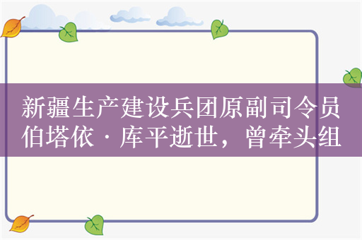 新疆生产建设兵团原副司令员伯塔依·库平逝世，曾牵头组建石河子大学