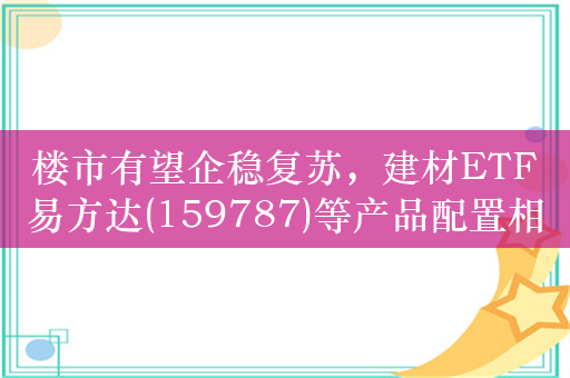 楼市有望企稳复苏，建材ETF易方达(159787)等产品配置相关领域龙头