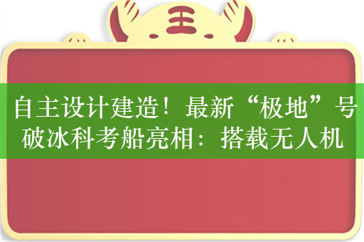 自主设计建造！最新“极地”号破冰科考船亮相：搭载无人机、无人船等设备