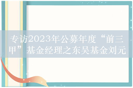 专访2023年公募年度“前三甲”基金经理之东吴基金刘元海：2024年围绕AI找投资方向，投资培育周期不要一直拿着