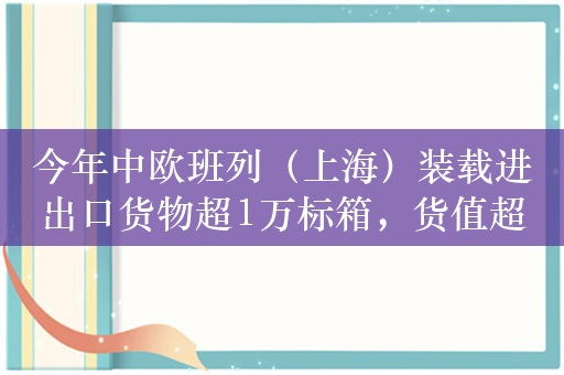 今年中欧班列（上海）装载进出口货物超1万标箱，货值超33亿元