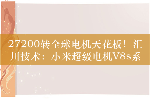 27200转全球电机天花板！汇川技术：小米超级电机V8s系小米自研