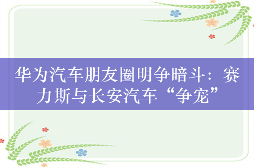 华为汽车朋友圈明争暗斗：赛力斯与长安汽车“争宠”