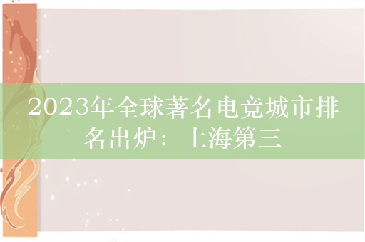 2023年全球著名电竞城市排名出炉：上海第三