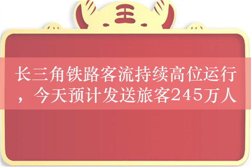 长三角铁路客流持续高位运行，今天预计发送旅客245万人次