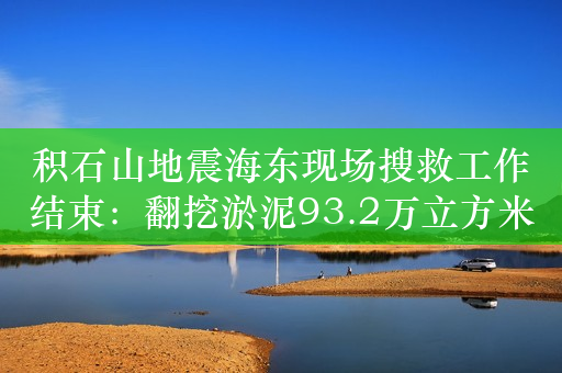 积石山地震海东现场搜救工作结束：翻挖淤泥93.2万立方米