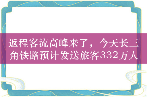 返程客流高峰来了，今天长三角铁路预计发送旅客332万人次