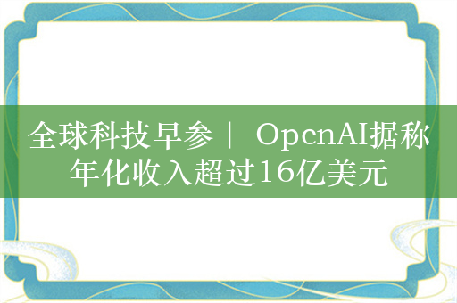 全球科技早参｜ OpenAI据称年化收入超过16亿美元