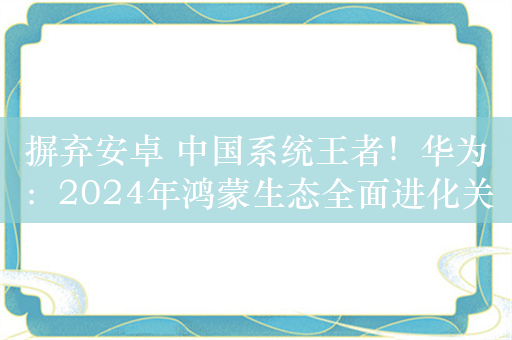 摒弃安卓 中国系统王者！华为：2024年鸿蒙生态全面进化关键一年