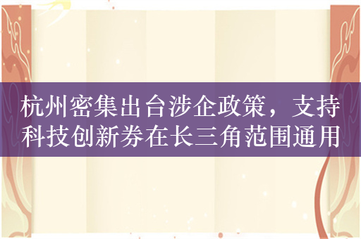 杭州密集出台涉企政策，支持科技创新券在长三角范围通用通兑