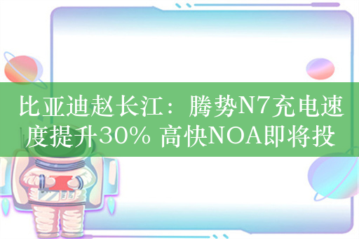 比亚迪赵长江：腾势N7充电速度提升30% 高快NOA即将投放