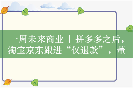 一周未来商业 | 拼多多之后，淘宝京东跟进“仅退款”，董宇辉抖音新账号粉丝近300万