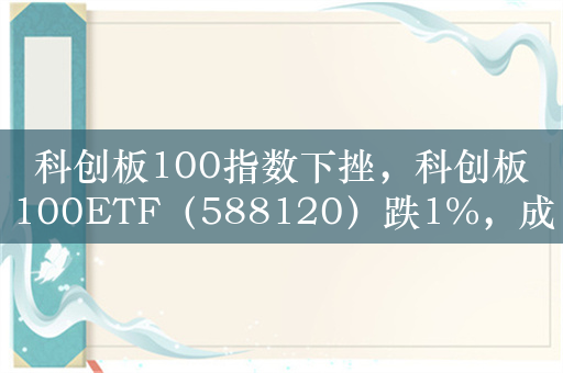 科创板100指数下挫，科创板100ETF（588120）跌1%，成交额超3亿元