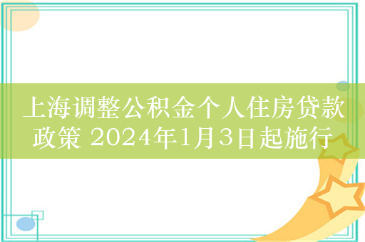 上海调整公积金个人住房贷款政策 2024年1月3日起施行