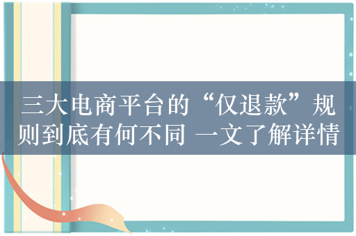 三大电商平台的“仅退款”规则到底有何不同 一文了解详情