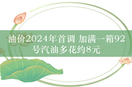 油价2024年首调 加满一箱92号汽油多花约8元