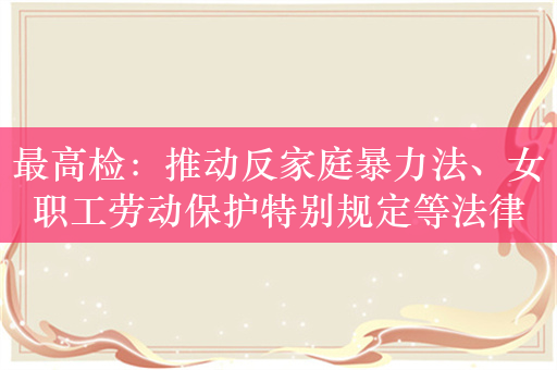 最高检：推动反家庭暴力法、女职工劳动保护特别规定等法律法规统一正确实施