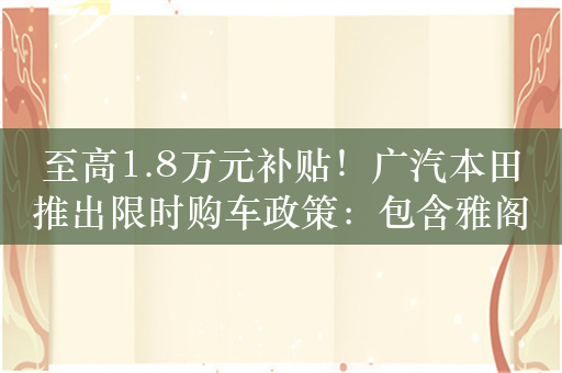 至高1.8万元补贴！广汽本田推出限时购车政策：包含雅阁、奥德赛等车型