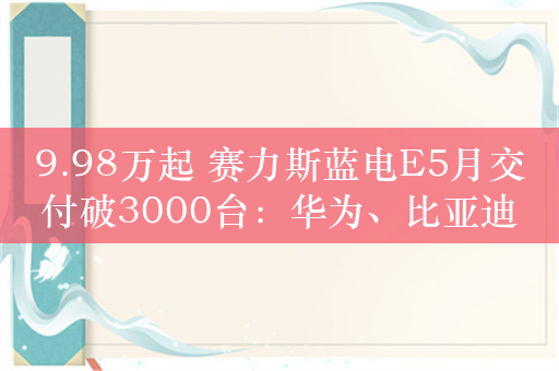 9.98万起 赛力斯蓝电E5月交付破3000台：华为、比亚迪技术支持