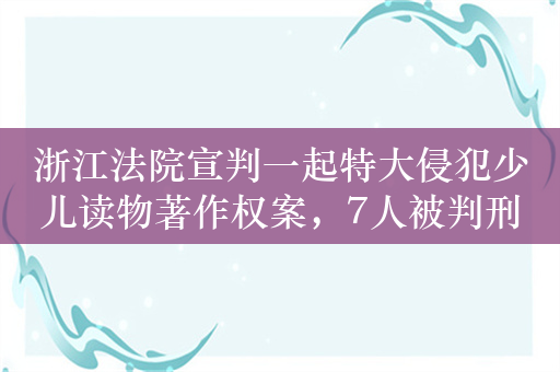 浙江法院宣判一起特大侵犯少儿读物著作权案，7人被判刑