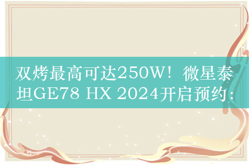 双烤最高可达250W！微星泰坦GE78 HX 2024开启预约：15999元起