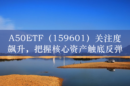 A50ETF（159601）关注度飙升，把握核心资产触底反弹机遇