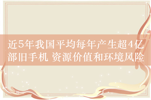 近5年我国平均每年产生超4亿部旧手机 资源价值和环境风险并存