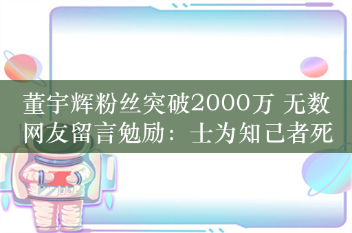 董宇辉粉丝突破2000万 无数网友留言勉励：士为知己者死