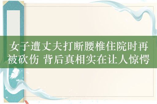 女子遭丈夫打断腰椎住院时再被砍伤 背后真相实在让人惊愕