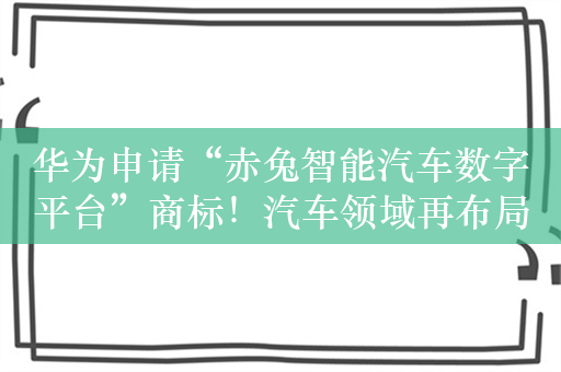 华为申请“赤兔智能汽车数字平台”商标！汽车领域再布局