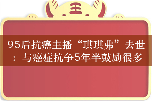 95后抗癌主播“琪琪弗”去世：与癌症抗争5年半鼓励很多人