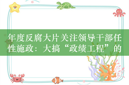 年度反腐大片关注领导干部任性施政：大搞“政绩工程”的李再勇出镜忏悔